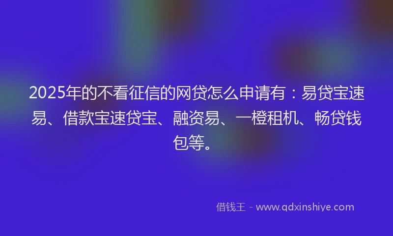 2025年的不看征信的网贷怎么申请有：易贷宝速易、借款宝速贷宝、融资易、一橙租机、畅贷钱包等。
