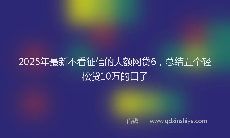 2025年最新不看征信的大额网贷6，总结五个轻松贷10万的口子
