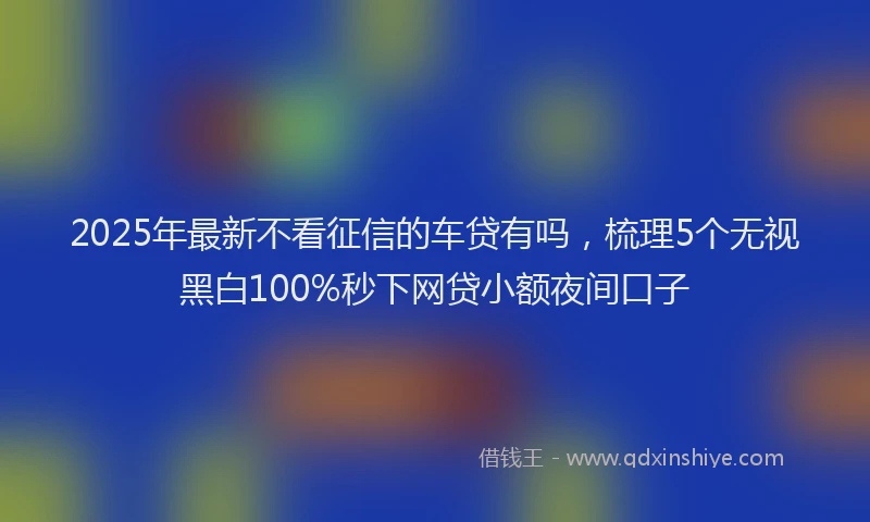 2025年最新不看征信的车贷有吗，梳理5个无视黑白100%秒下网贷小额夜间口子