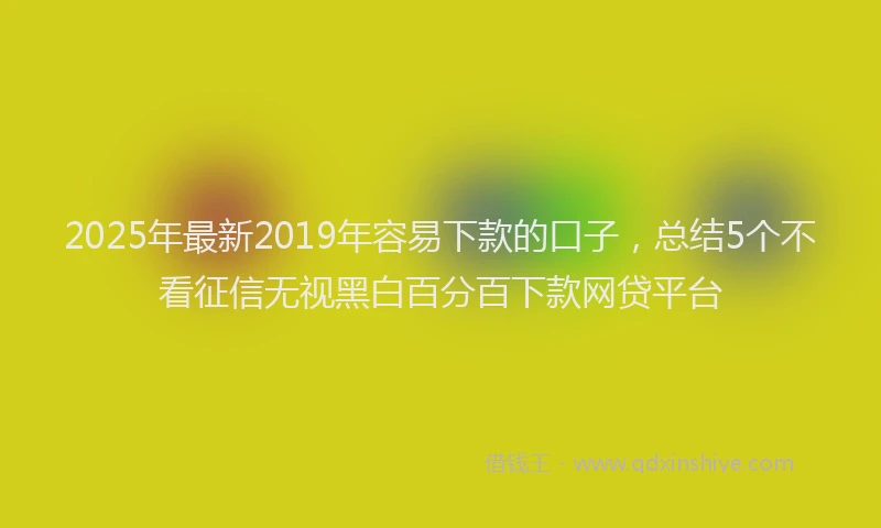 2025年最新2019年容易下款的口子，总结5个不看征信无视黑白百分百下款网贷平台