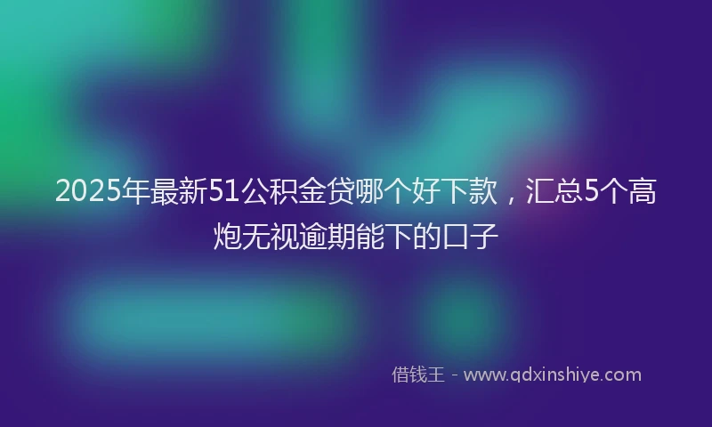 2025年最新51公积金贷哪个好下款，汇总5个高炮无视逾期能下的口子