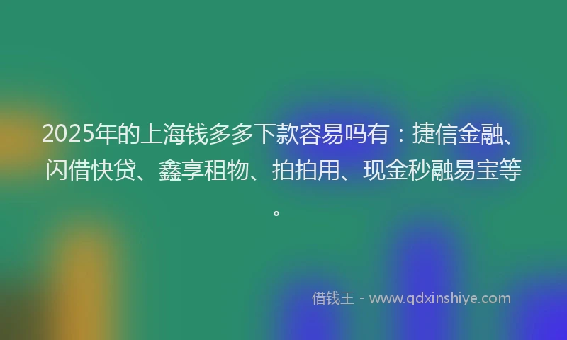 2025年的上海钱多多下款容易吗有：捷信金融、闪借快贷、鑫享租物、拍拍用、现金秒融易宝等。