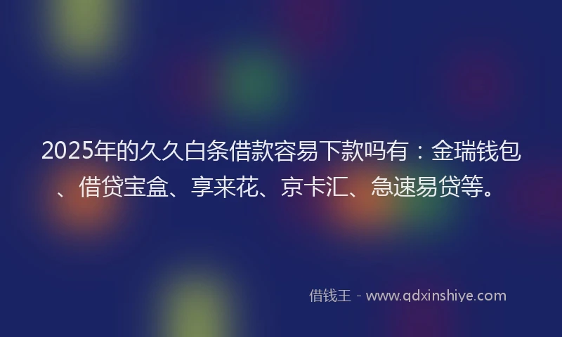 2025年的久久白条借款容易下款吗有：金瑞钱包、借贷宝盒、享来花、京卡汇、急速易贷等。