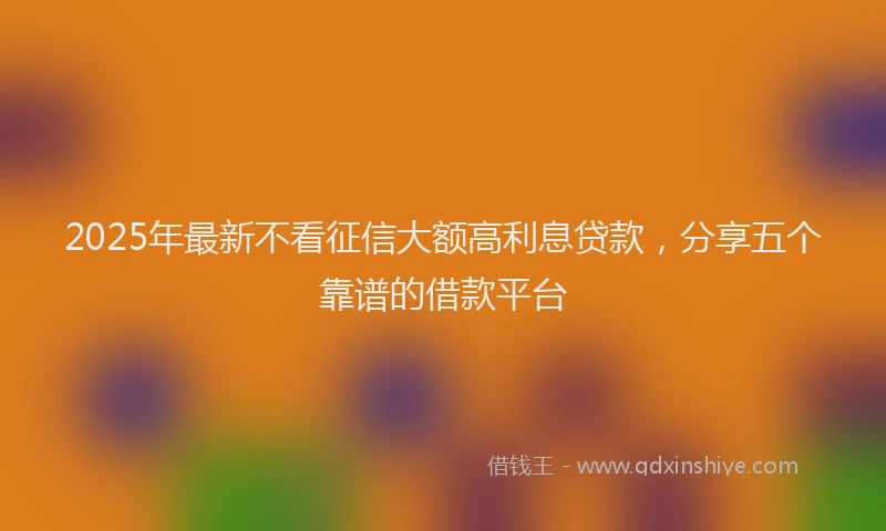 2025年最新不看征信大额高利息贷款，分享五个靠谱的借款平台