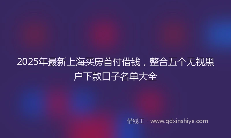 2025年最新上海买房首付借钱，整合五个无视黑户下款口子名单大全