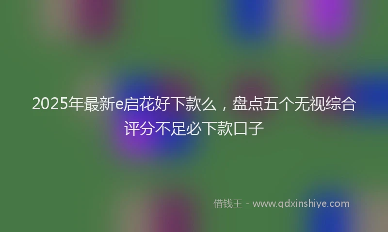 2025年最新e启花好下款么，盘点五个无视综合评分不足必下款口子