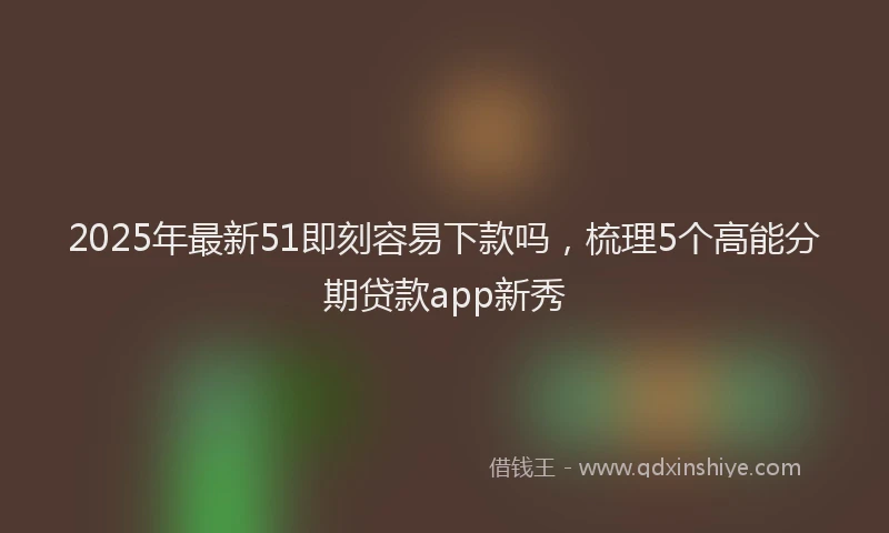 2025年最新51即刻容易下款吗，梳理5个高能分期贷款app新秀