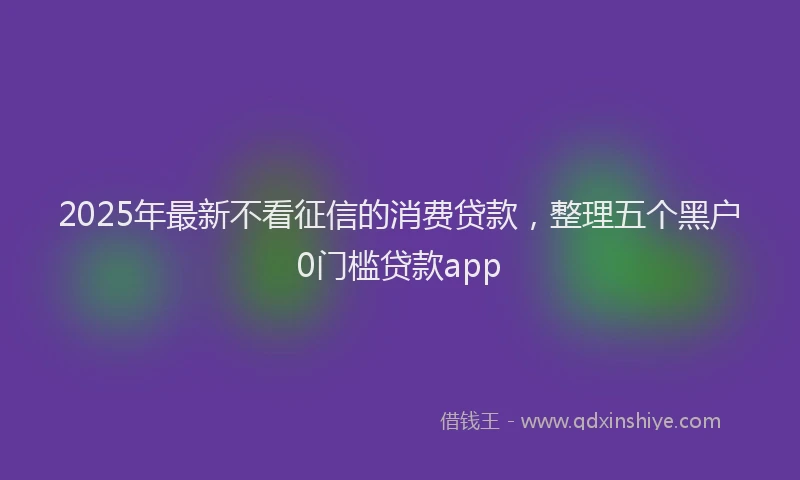 2025年最新不看征信的消费贷款，整理五个黑户0门槛贷款app