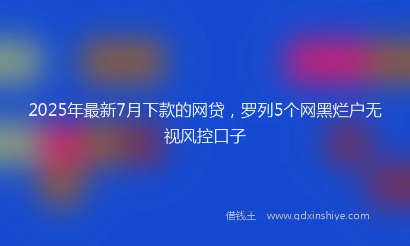 2025年最新7月下款的网贷，罗列5个网黑烂户无视风控口子
