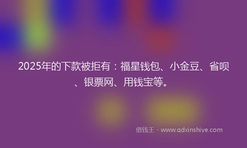 2025年的下款被拒有：福星钱包、小金豆、省呗、银票网、用钱宝等。