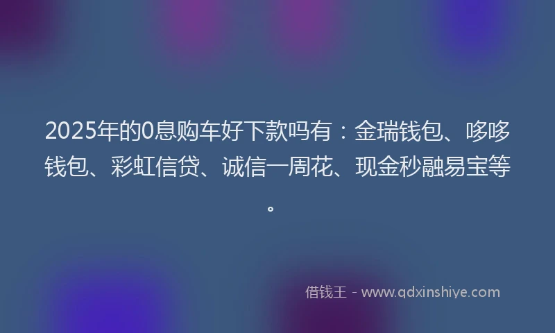 2025年的0息购车好下款吗有：金瑞钱包、哆哆钱包、彩虹信贷、诚信一周花、现金秒融易宝等。