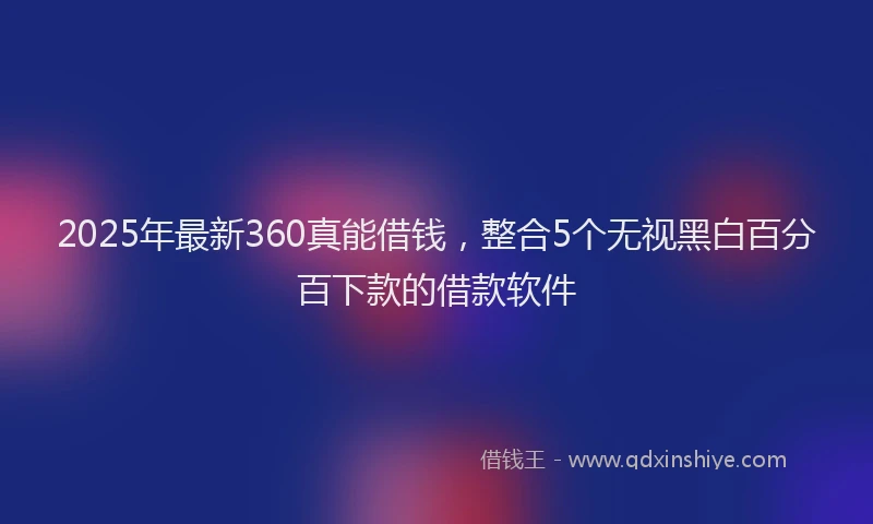 2025年最新360真能借钱，整合5个无视黑白百分百下款的借款软件