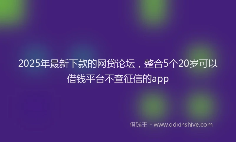 2025年最新下款的网贷论坛，整合5个20岁可以借钱平台不查征信的app