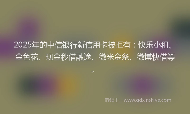 2025年的中信银行新信用卡被拒有：快乐小租、金色花、现金秒借融途、微米金条、微博快借等。