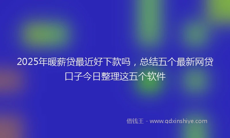 2025年暖薪贷最近好下款吗，总结五个最新网贷口子今日整理这五个软件