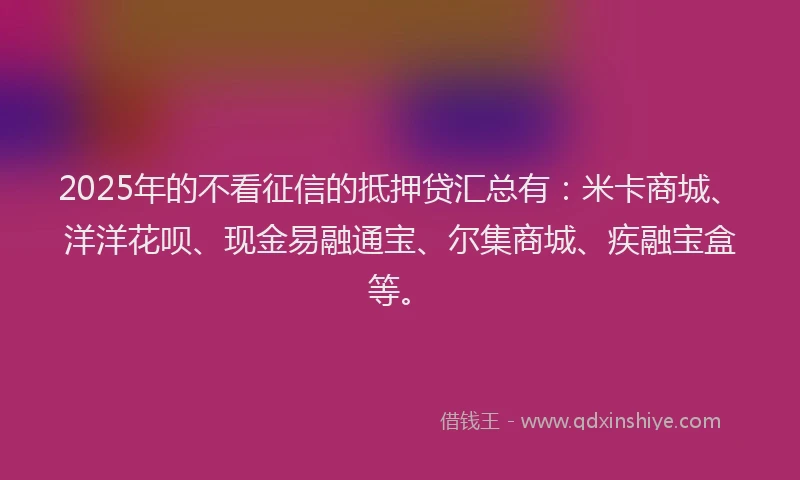 2025年的不看征信的抵押贷汇总有：米卡商城、洋洋花呗、现金易融通宝、尔集商城、疾融宝盒等。