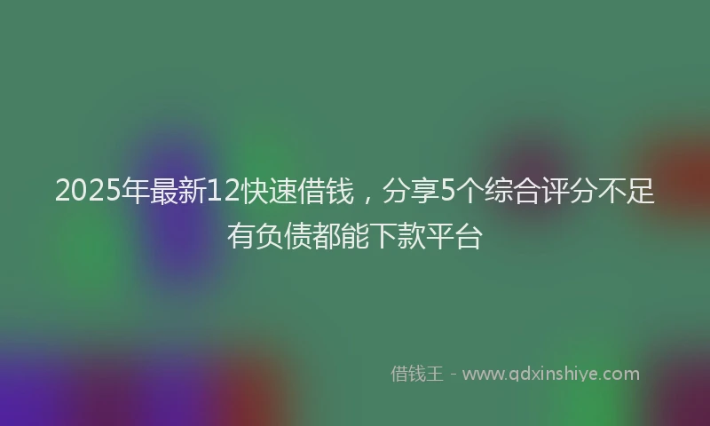 2025年最新12快速借钱，分享5个综合评分不足有负债都能下款平台