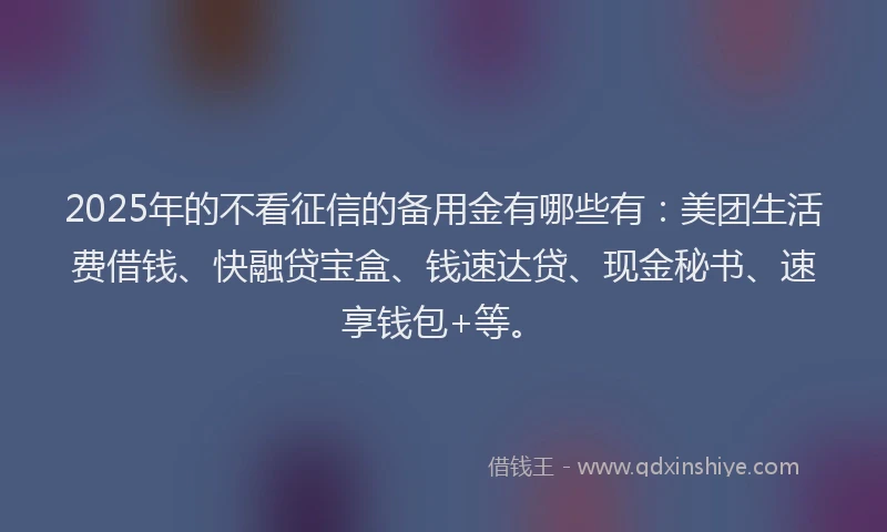 2025年的不看征信的备用金有哪些有：美团生活费借钱、快融贷宝盒、钱速达贷、现金秘书、速享钱包+等。
