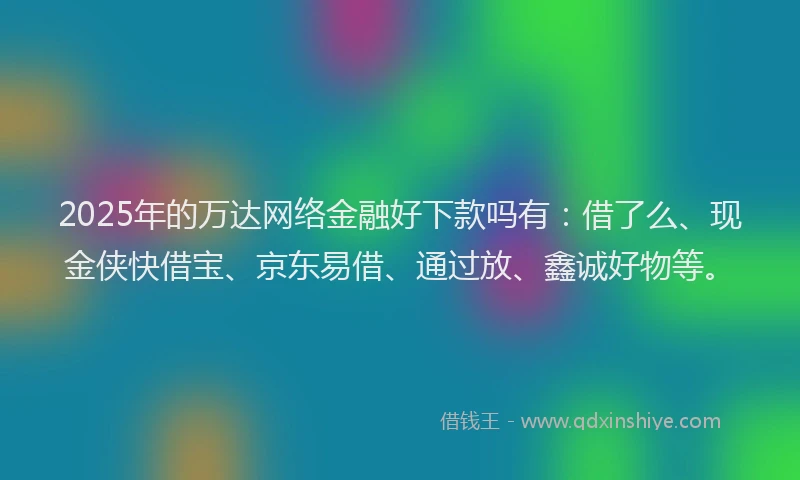 2025年的万达网络金融好下款吗有：借了么、现金侠快借宝、京东易借、通过放、鑫诚好物等。