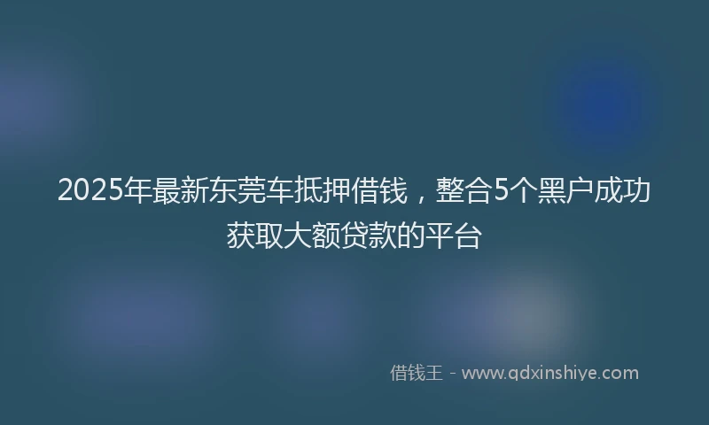 2025年最新东莞车抵押借钱，整合5个黑户成功获取大额贷款的平台