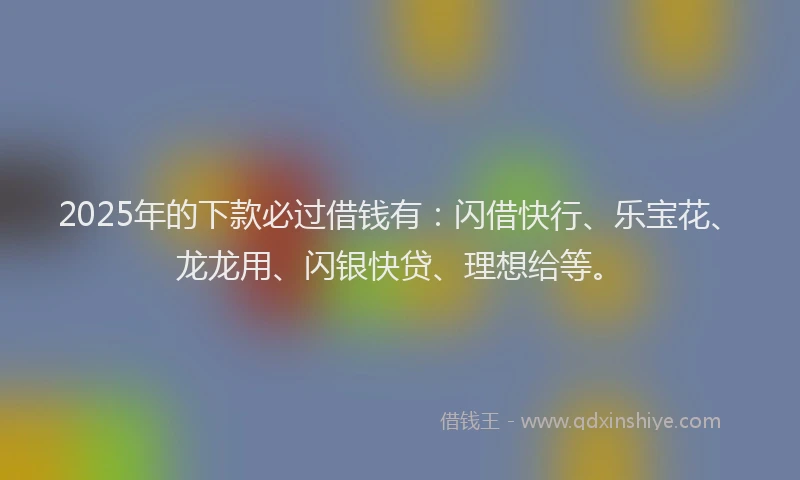 2025年的下款必过借钱有：闪借快行、乐宝花、龙龙用、闪银快贷、理想给等。