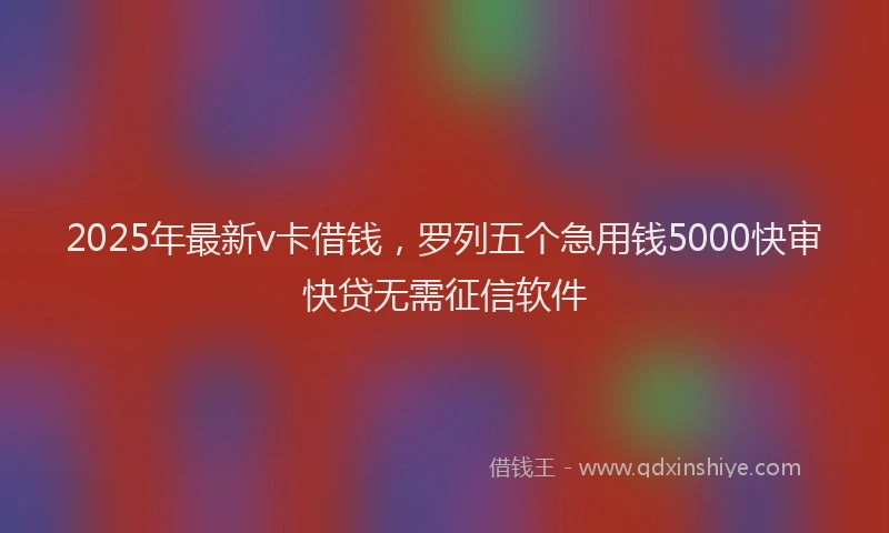 2025年最新v卡借钱，罗列五个急用钱5000快审快贷无需征信软件