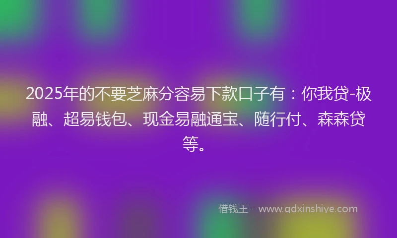 2025年的不要芝麻分容易下款口子有：你我贷-极融、超易钱包、现金易融通宝、随行付、森森贷等。