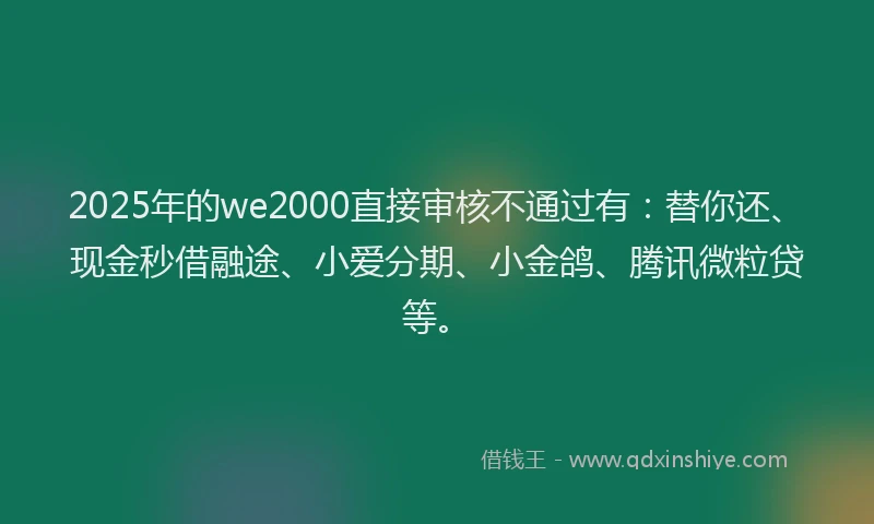 2025年的we2000直接审核不通过有：替你还、现金秒借融途、小爱分期、小金鸽、腾讯微粒贷等。