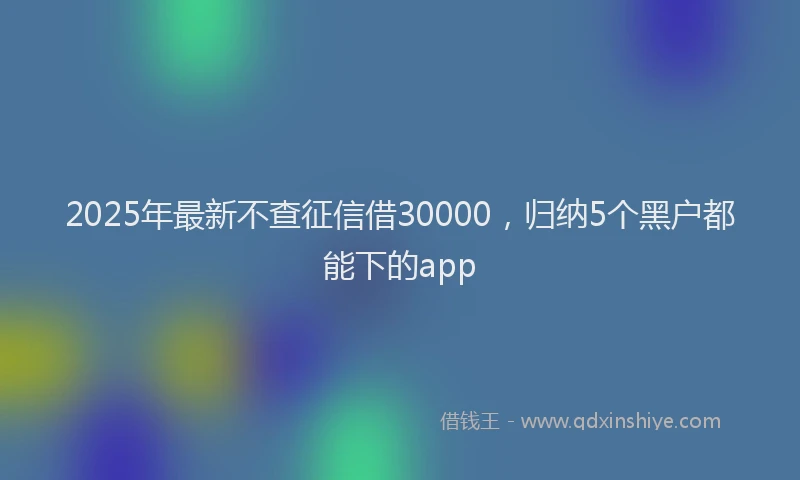 2025年最新不查征信借30000，归纳5个黑户都能下的app