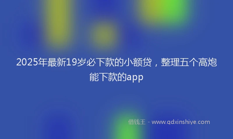 2025年最新19岁必下款的小额贷，整理五个高炮能下款的app