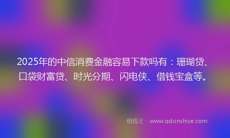 2025年的中信消费金融容易下款吗有：珊瑚贷、口袋财富贷、时光分期、闪电侠、借钱宝盒等。