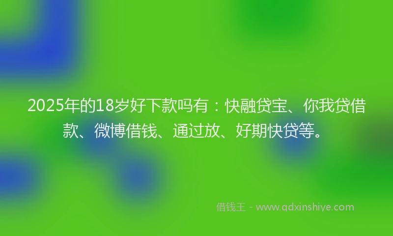 2025年的18岁好下款吗有：快融贷宝、你我贷借款、微博借钱、通过放、好期快贷等。