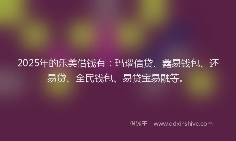 2025年的乐美借钱有：玛瑙信贷、鑫易钱包、还易贷、全民钱包、易贷宝易融等。