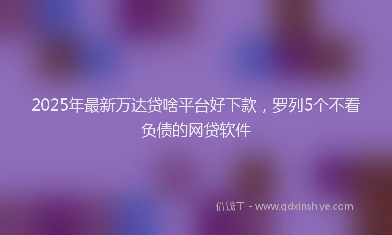 2025年最新万达贷啥平台好下款，罗列5个不看负债的网贷软件