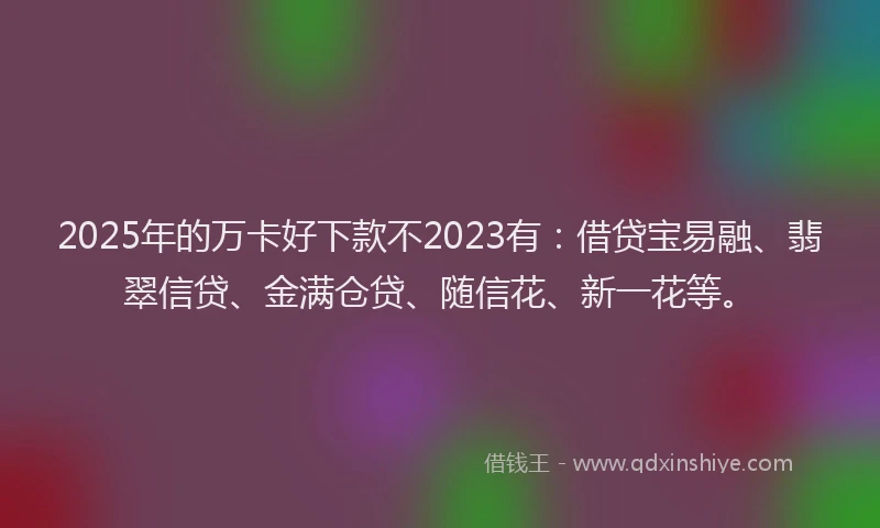 2025年的万卡好下款不2023有：借贷宝易融、翡翠信贷、金满仓贷、随信花、新一花等。