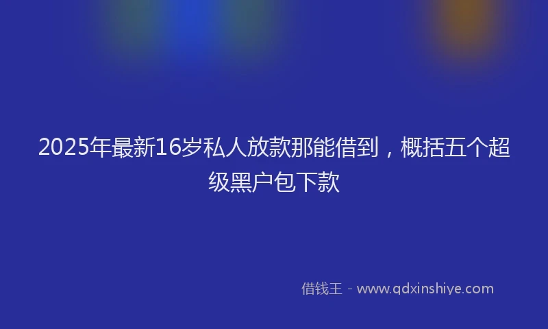 2025年最新16岁私人放款那能借到，概括五个超级黑户包下款