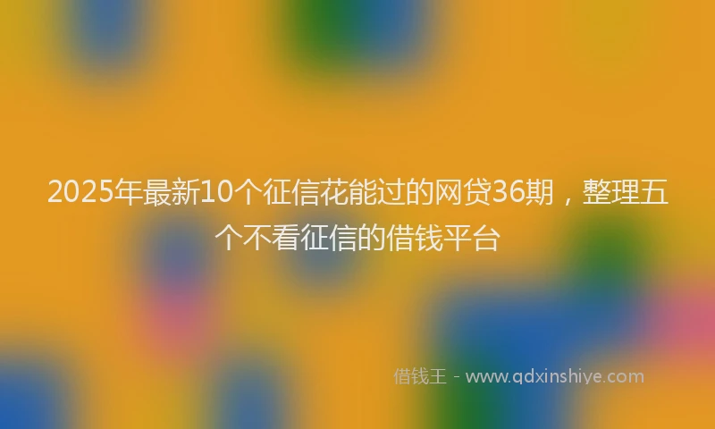 2025年最新10个征信花能过的网贷36期，整理五个不看征信的借钱平台