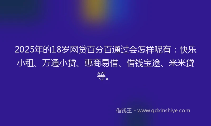 2025年的18岁网贷百分百通过会怎样呢有：快乐小租、万通小贷、惠商易借、借钱宝途、米米贷等。