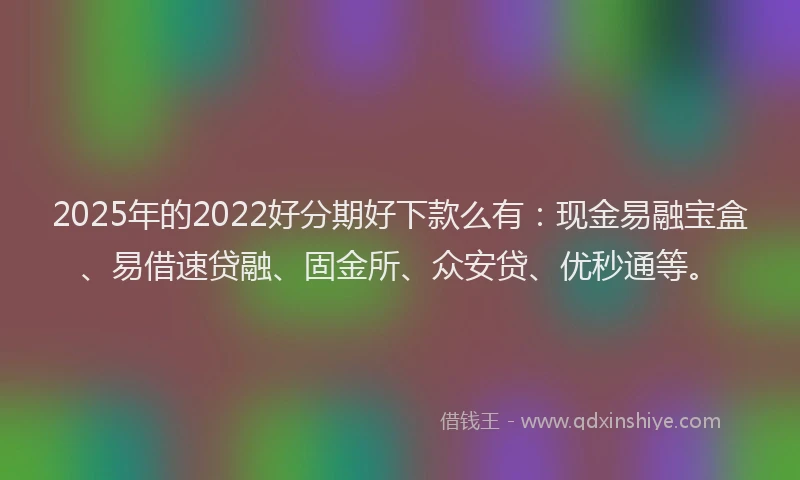 2025年的2022好分期好下款么有：现金易融宝盒、易借速贷融、固金所、众安贷、优秒通等。