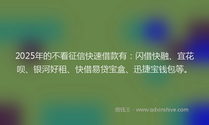 2025年的不看征信快速借款有：闪借快融、宜花呗、银河好租、快借易贷宝盒、迅捷宝钱包等。