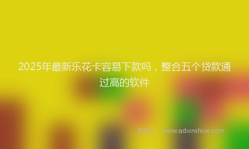 2025年最新乐花卡容易下款吗，整合五个贷款通过高的软件