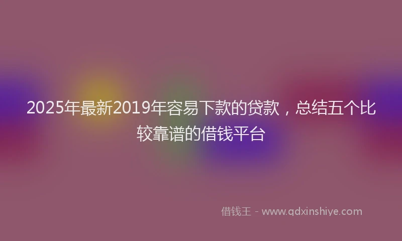 2025年最新2019年容易下款的贷款，总结五个比较靠谱的借钱平台