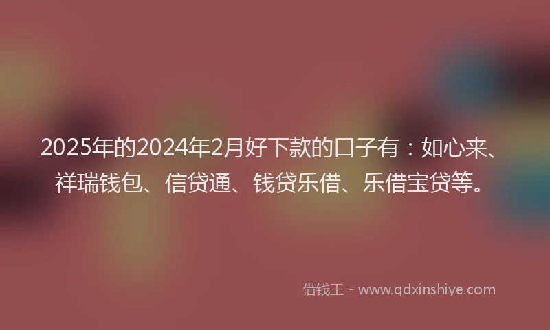 2025年的2024年2月好下款的口子有：如心来、祥瑞钱包、信贷通、钱贷乐借、乐借宝贷等。