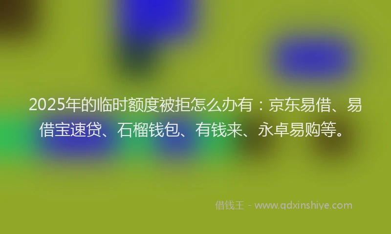2025年的临时额度被拒怎么办有：京东易借、易借宝速贷、石榴钱包、有钱来、永卓易购等。
