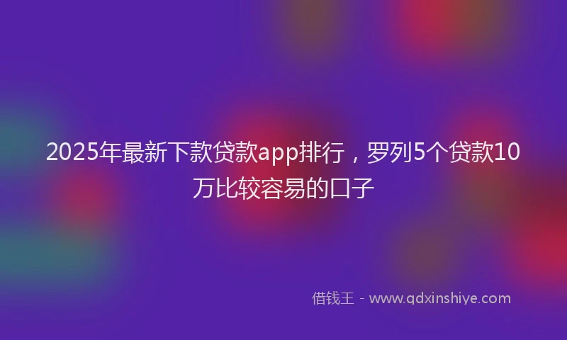 2025年最新下款贷款app排行，罗列5个贷款10万比较容易的口子