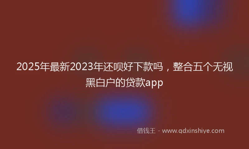 2025年最新2023年还呗好下款吗，整合五个无视黑白户的贷款app