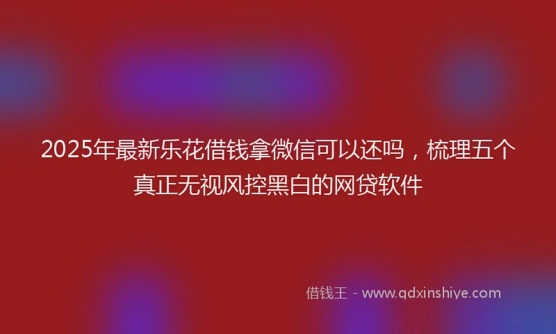 2025年最新乐花借钱拿微信可以还吗，梳理五个真正无视风控黑白的网贷软件