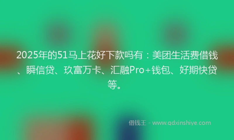 2025年的51马上花好下款吗有：美团生活费借钱、瞬信贷、玖富万卡、汇融Pro+钱包、好期快贷等。