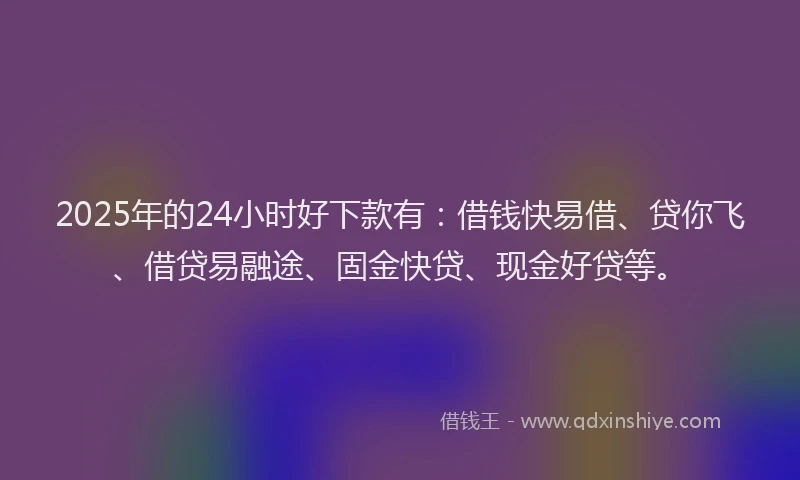2025年的24小时好下款有：借钱快易借、贷你飞、借贷易融途、固金快贷、现金好贷等。