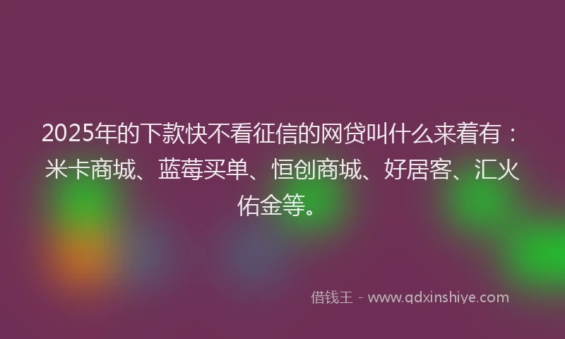 2025年的下款快不看征信的网贷叫什么来着有：米卡商城、蓝莓买单、恒创商城、好居客、汇火佑金等。